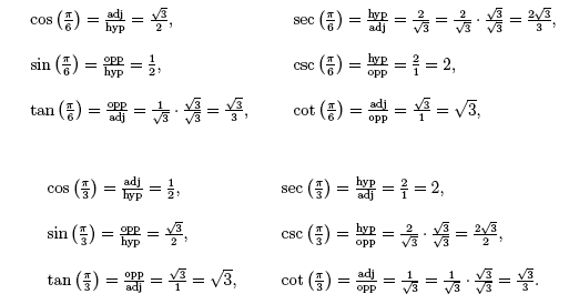 cos(pi/6)=adj/hyp/square root 3/2, sin(pi/6) = opp/hyp/ 1/2; tan(pi/6) = opp/adj =square root of 3/3; sec (pi/6) = hyp/adj=2/square root 3; csc (pi/6) = adj/opp = square root 3/1; cos (pi/3) = adj/hyp = 1/2; sin (pi/3) =opp/hyp = square root 3/2; tan(pi/3) = opp/adj = square root 3/1; sec (pi/3) = hyp/adj=2/1; csc (pi/3) = hyp/opp = 2/square root 3; cot(pi/3)= adj/opp=1/square root 3.